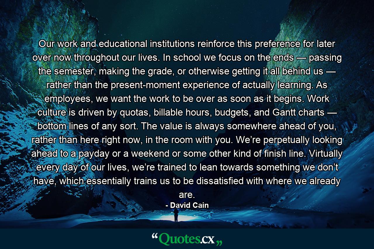 Our work and educational institutions reinforce this preference for later over now throughout our lives. In school we focus on the ends — passing the semester, making the grade, or otherwise getting it all behind us — rather than the present-moment experience of actually learning. As employees, we want the work to be over as soon as it begins. Work culture is driven by quotas, billable hours, budgets, and Gantt charts — bottom lines of any sort. The value is always somewhere ahead of you, rather than here right now, in the room with you. We’re perpetually looking ahead to a payday or a weekend or some other kind of finish line. Virtually every day of our lives, we’re trained to lean towards something we don’t have, which essentially trains us to be dissatisfied with where we already are. - Quote by David Cain