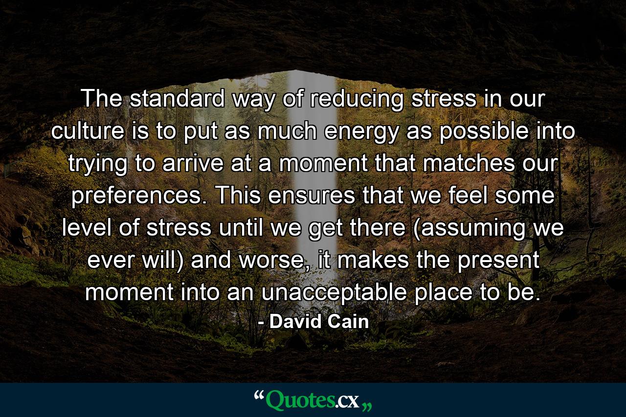 The standard way of reducing stress in our culture is to put as much energy as possible into trying to arrive at a moment that matches our preferences. This ensures that we feel some level of stress until we get there (assuming we ever will) and worse, it makes the present moment into an unacceptable place to be. - Quote by David Cain