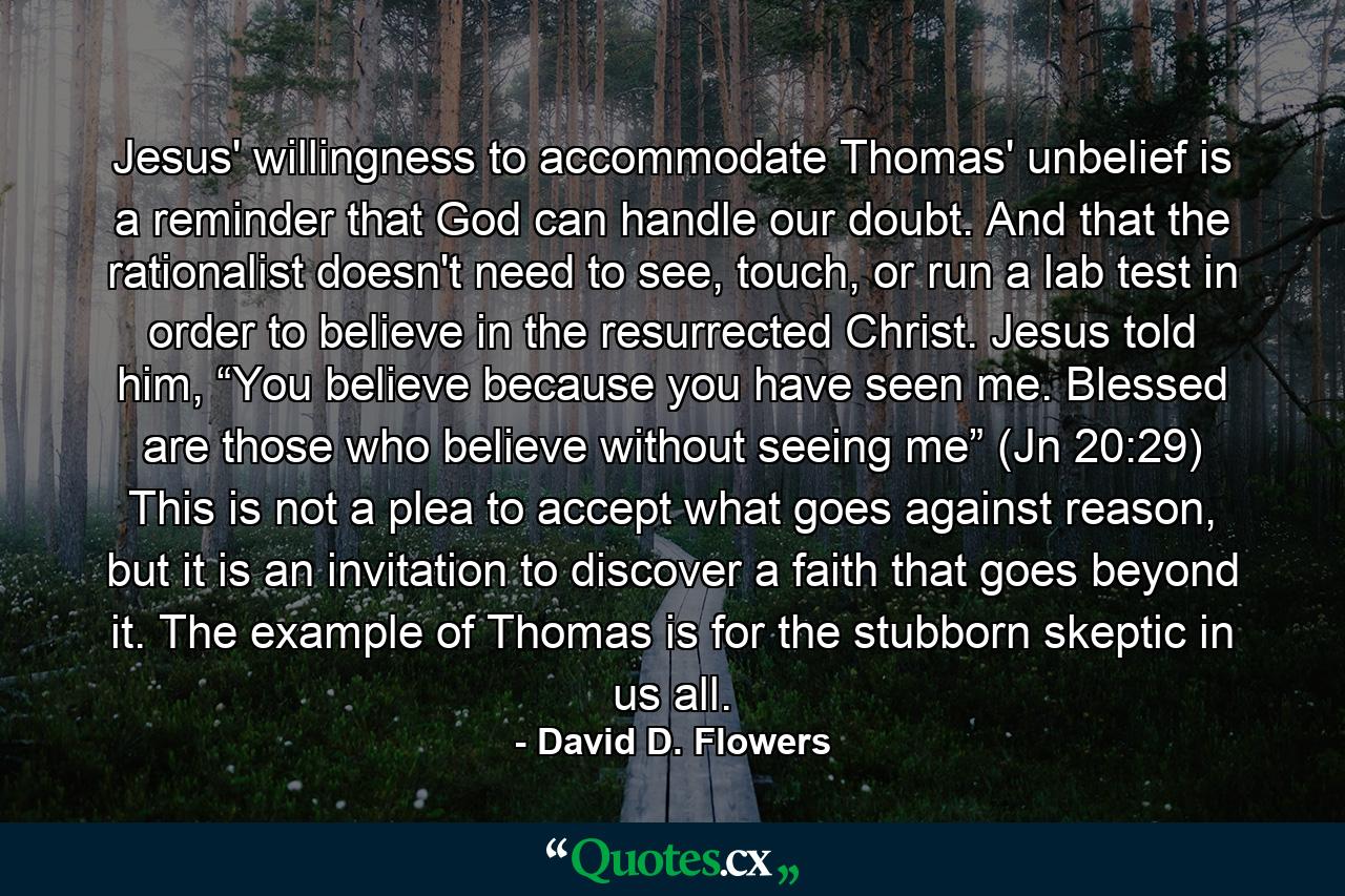 Jesus' willingness to accommodate Thomas' unbelief is a reminder that God can handle our doubt. And that the rationalist doesn't need to see, touch, or run a lab test in order to believe in the resurrected Christ. Jesus told him, “You believe because you have seen me. Blessed are those who believe without seeing me” (Jn 20:29) This is not a plea to accept what goes against reason, but it is an invitation to discover a faith that goes beyond it. The example of Thomas is for the stubborn skeptic in us all. - Quote by David D. Flowers