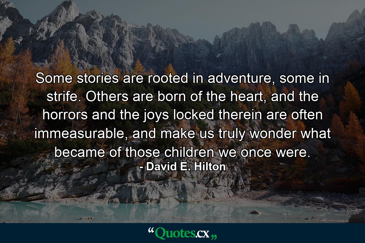 Some stories are rooted in adventure, some in strife. Others are born of the heart, and the horrors and the joys locked therein are often immeasurable, and make us truly wonder what became of those children we once were. - Quote by David E. Hilton