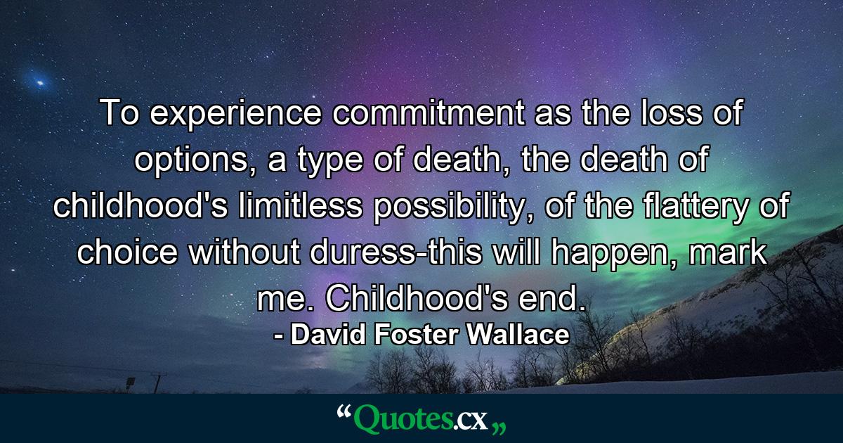 To experience commitment as the loss of options, a type of death, the death of childhood's limitless possibility, of the flattery of choice without duress-this will happen, mark me. Childhood's end. - Quote by David Foster Wallace