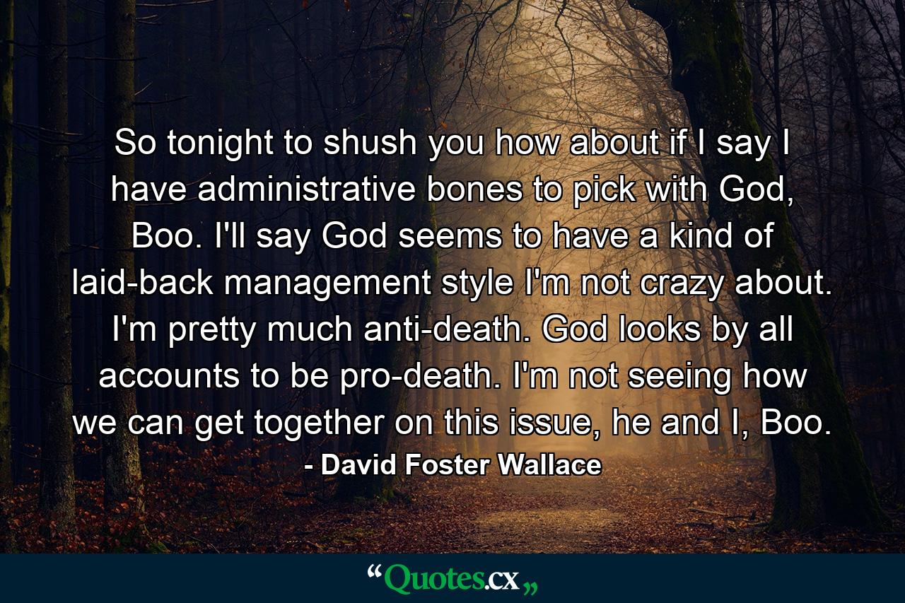 So tonight to shush you how about if I say I have administrative bones to pick with God, Boo. I'll say God seems to have a kind of laid-back management style I'm not crazy about. I'm pretty much anti-death. God looks by all accounts to be pro-death. I'm not seeing how we can get together on this issue, he and I, Boo. - Quote by David Foster Wallace