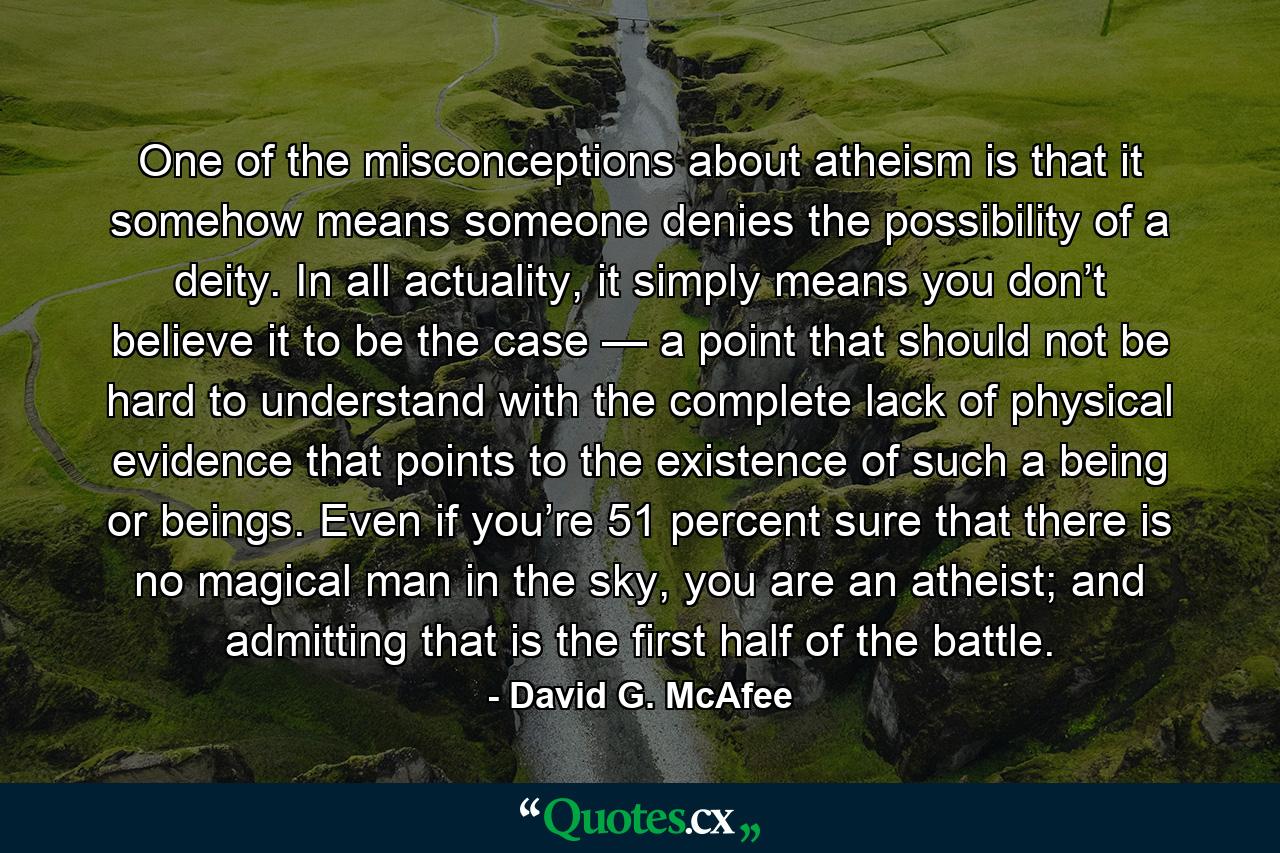 One of the misconceptions about atheism is that it somehow means someone denies the possibility of a deity. In all actuality, it simply means you don’t believe it to be the case — a point that should not be hard to understand with the complete lack of physical evidence that points to the existence of such a being or beings. Even if you’re 51 percent sure that there is no magical man in the sky, you are an atheist; and admitting that is the first half of the battle. - Quote by David G. McAfee