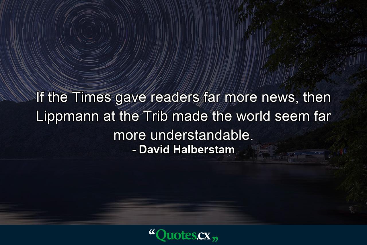 If the Times gave readers far more news, then Lippmann at the Trib made the world seem far more understandable. - Quote by David Halberstam