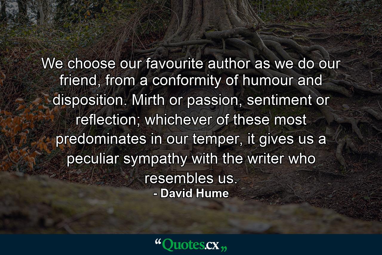 We choose our favourite author as we do our friend, from a conformity of humour and disposition. Mirth or passion, sentiment or reflection; whichever of these most predominates in our temper, it gives us a peculiar sympathy with the writer who resembles us. - Quote by David Hume