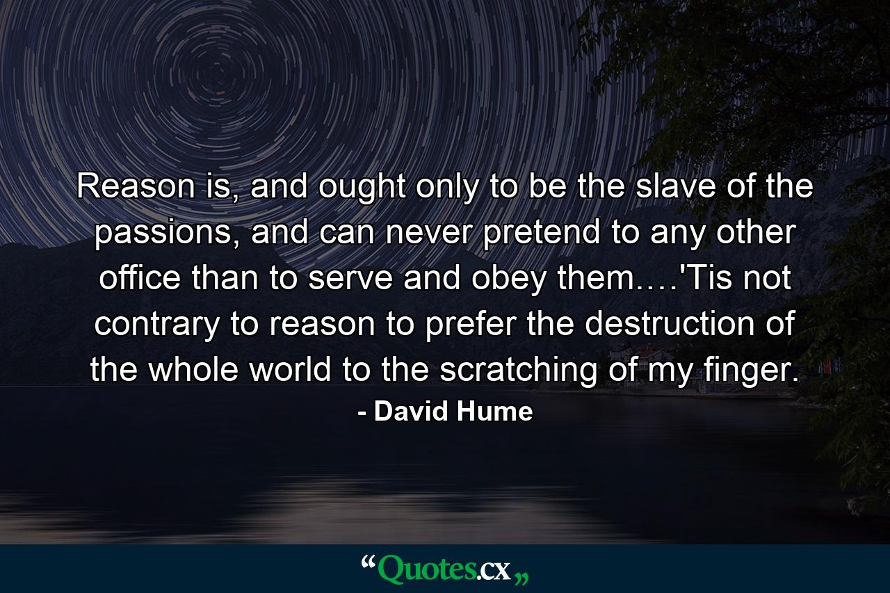 Reason is, and ought only to be the slave of the passions, and can never pretend to any other office than to serve and obey them.…'Tis not contrary to reason to prefer the destruction of the whole world to the scratching of my finger. - Quote by David Hume