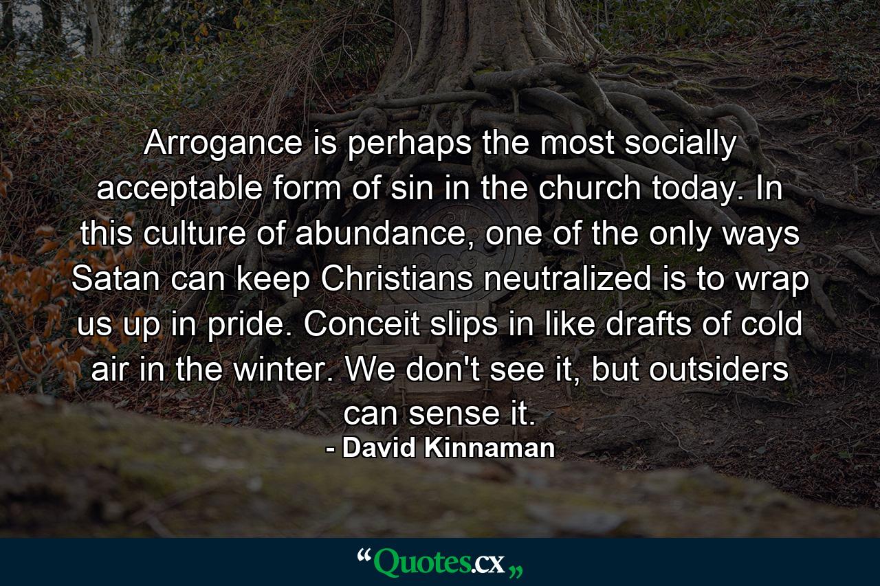 Arrogance is perhaps the most socially acceptable form of sin in the church today. In this culture of abundance, one of the only ways Satan can keep Christians neutralized is to wrap us up in pride. Conceit slips in like drafts of cold air in the winter. We don't see it, but outsiders can sense it. - Quote by David Kinnaman