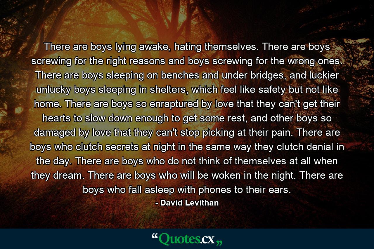 There are boys lying awake, hating themselves. There are boys screwing for the right reasons and boys screwing for the wrong ones. There are boys sleeping on benches and under bridges, and luckier unlucky boys sleeping in shelters, which feel like safety but not like home. There are boys so enraptured by love that they can't get their hearts to slow down enough to get some rest, and other boys so damaged by love that they can't stop picking at their pain. There are boys who clutch secrets at night in the same way they clutch denial in the day. There are boys who do not think of themselves at all when they dream. There are boys who will be woken in the night. There are boys who fall asleep with phones to their ears. - Quote by David Levithan