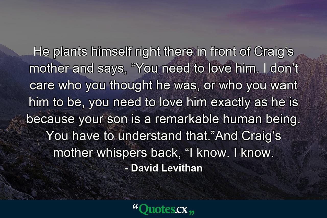 He plants himself right there in front of Craig’s mother and says, “You need to love him. I don’t care who you thought he was, or who you want him to be, you need to love him exactly as he is because your son is a remarkable human being. You have to understand that.”And Craig’s mother whispers back, “I know. I know. - Quote by David Levithan