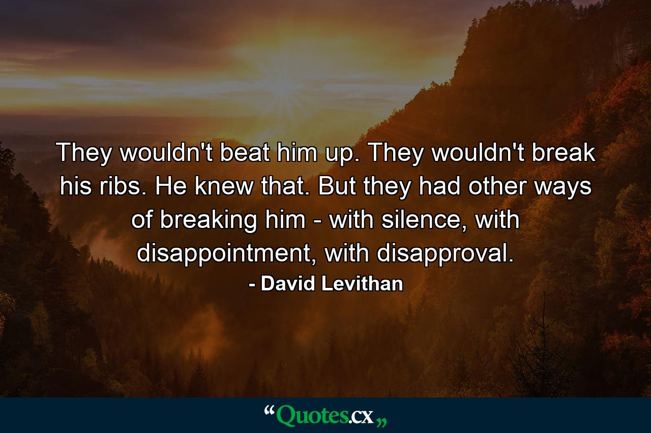 They wouldn't beat him up. They wouldn't break his ribs. He knew that. But they had other ways of breaking him - with silence, with disappointment, with disapproval. - Quote by David Levithan