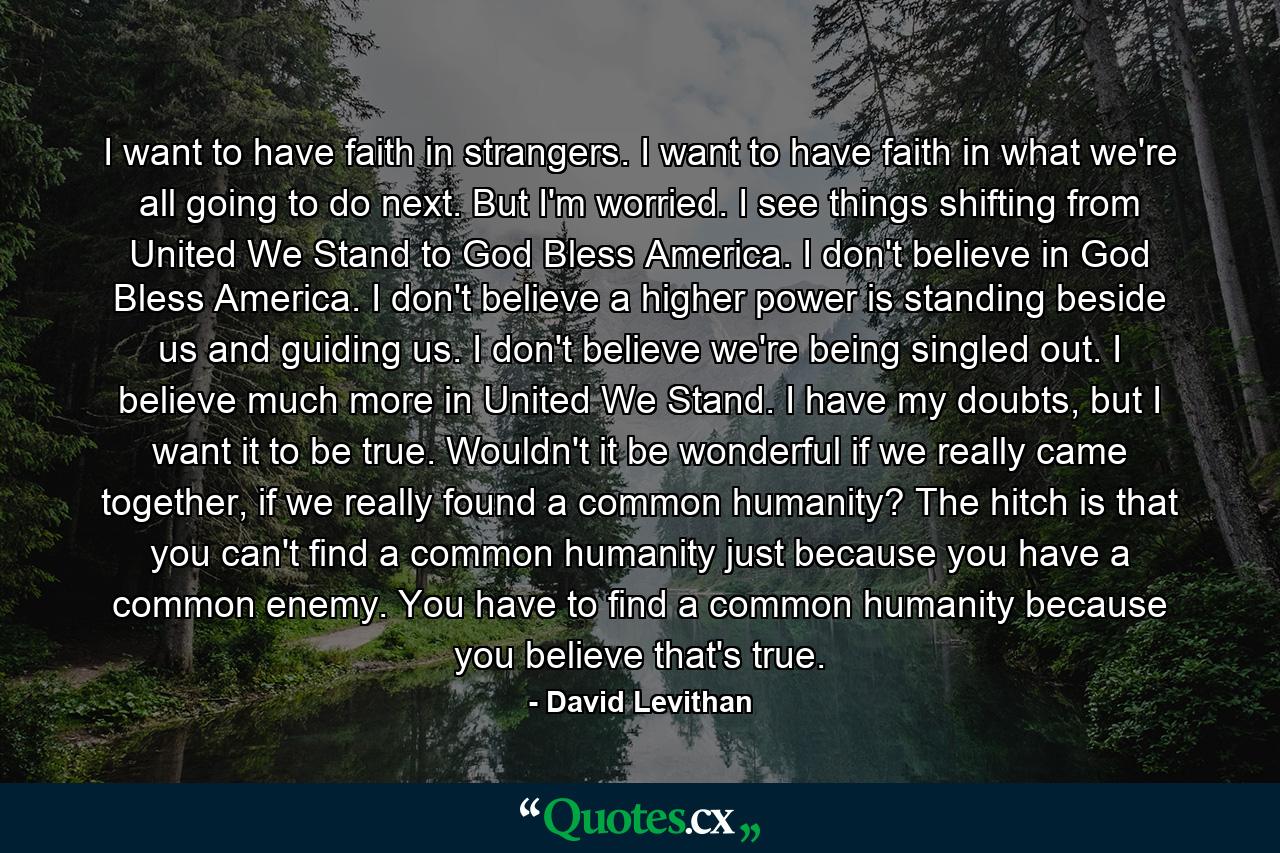 I want to have faith in strangers. I want to have faith in what we're all going to do next. But I'm worried. I see things shifting from United We Stand to God Bless America. I don't believe in God Bless America. I don't believe a higher power is standing beside us and guiding us. I don't believe we're being singled out. I believe much more in United We Stand. I have my doubts, but I want it to be true. Wouldn't it be wonderful if we really came together, if we really found a common humanity? The hitch is that you can't find a common humanity just because you have a common enemy. You have to find a common humanity because you believe that's true. - Quote by David Levithan