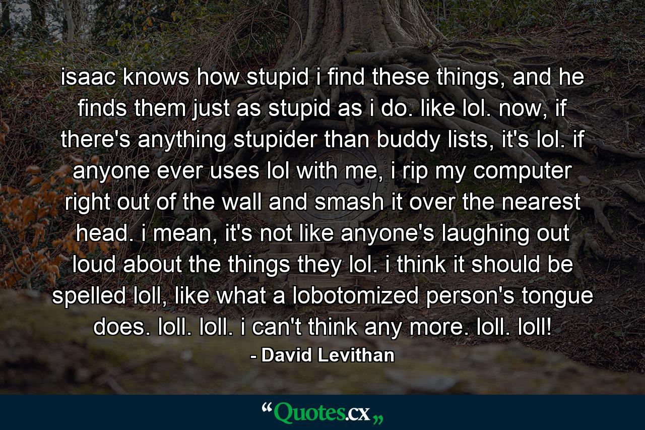 isaac knows how stupid i find these things, and he finds them just as stupid as i do. like lol. now, if there's anything stupider than buddy lists, it's lol. if anyone ever uses lol with me, i rip my computer right out of the wall and smash it over the nearest head. i mean, it's not like anyone's laughing out loud about the things they lol. i think it should be spelled loll, like what a lobotomized person's tongue does. loll. loll. i can't think any more. loll. loll! - Quote by David Levithan