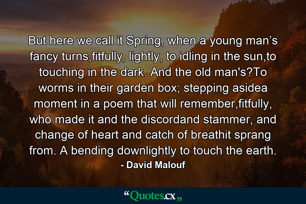 But here we call it Spring, when a young man’s fancy turns,fitfully, lightly, to idling in the sun,to touching in the dark. And the old man's?To worms in their garden box; stepping asidea moment in a poem that will remember,fitfully, who made it and the discordand stammer, and change of heart and catch of breathit sprang from. A bending downlightly to touch the earth. - Quote by David Malouf