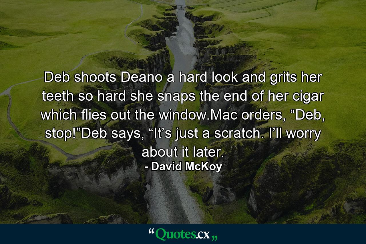 Deb shoots Deano a hard look and grits her teeth so hard she snaps the end of her cigar which flies out the window.Mac orders, “Deb, stop!”Deb says, “It’s just a scratch. I’ll worry about it later. - Quote by David McKoy