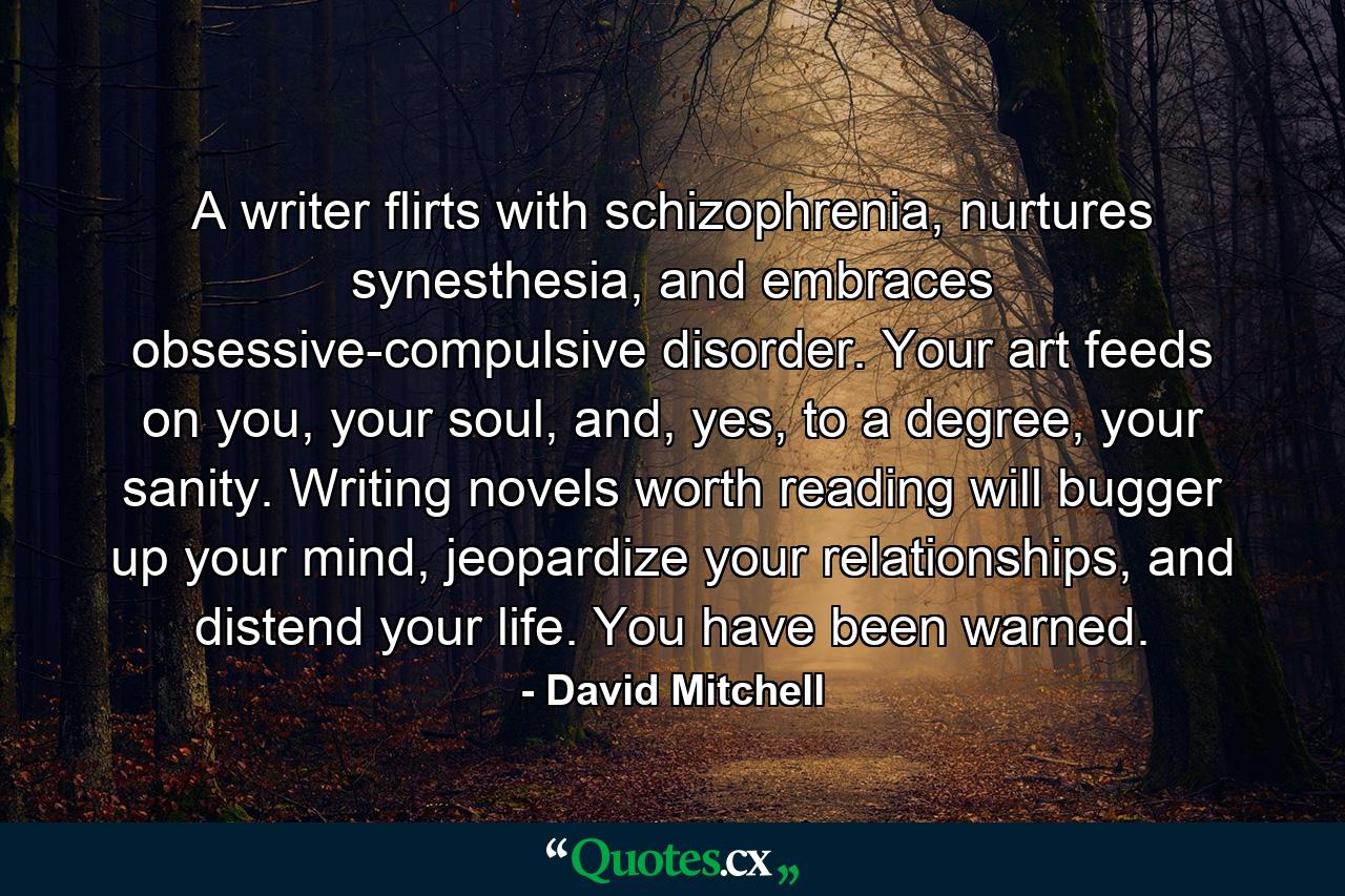 A writer flirts with schizophrenia, nurtures synesthesia, and embraces obsessive-compulsive disorder. Your art feeds on you, your soul, and, yes, to a degree, your sanity. Writing novels worth reading will bugger up your mind, jeopardize your relationships, and distend your life. You have been warned. - Quote by David Mitchell