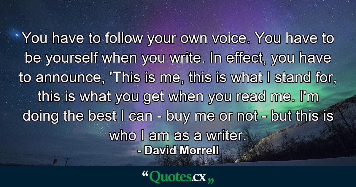 You have to follow your own voice. You have to be yourself when you write. In effect, you have to announce, 'This is me, this is what I stand for, this is what you get when you read me. I'm doing the best I can - buy me or not - but this is who I am as a writer. - Quote by David Morrell