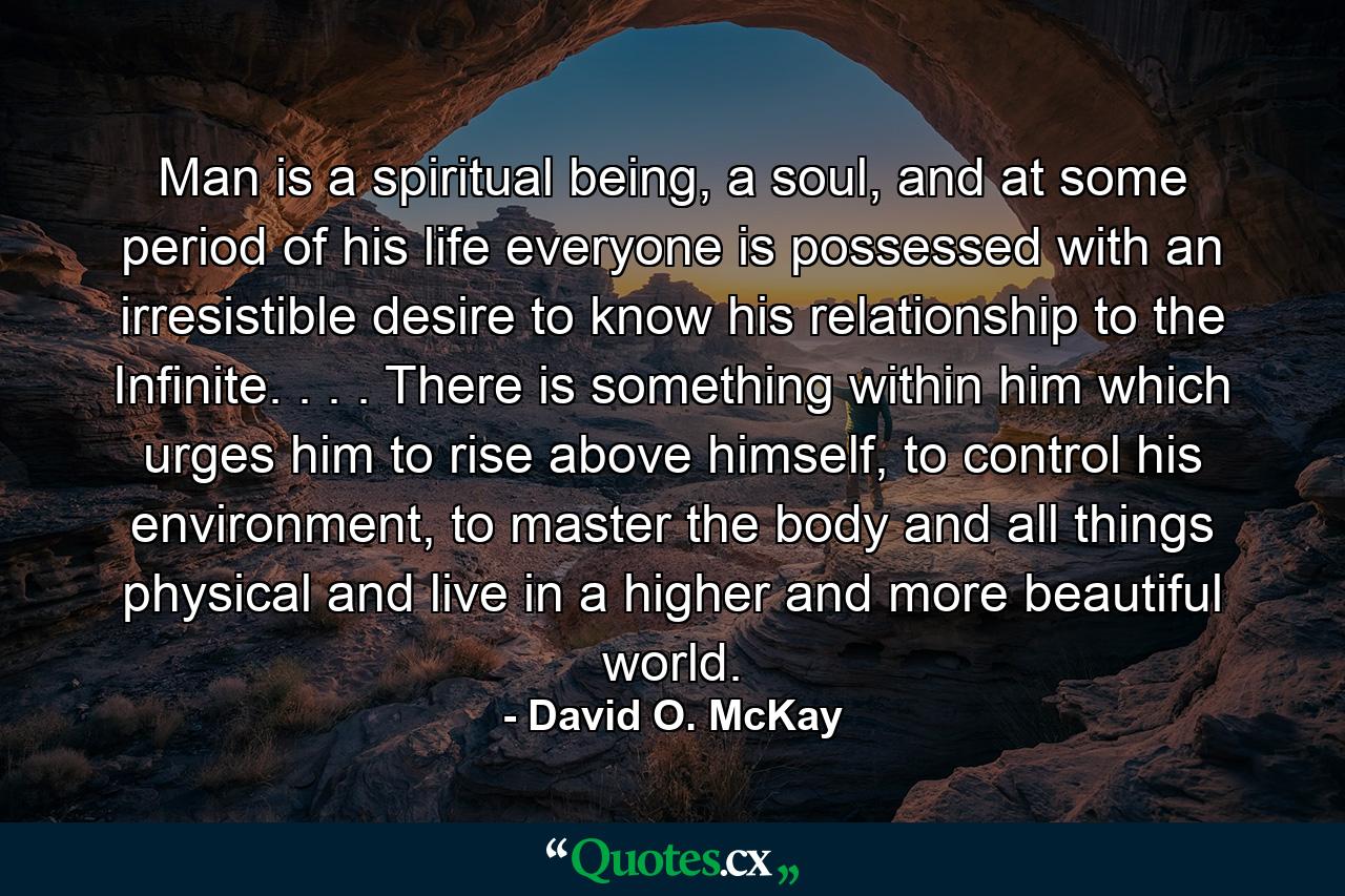 Man is a spiritual being, a soul, and at some period of his life everyone is possessed with an irresistible desire to know his relationship to the Infinite. . . . There is something within him which urges him to rise above himself, to control his environment, to master the body and all things physical and live in a higher and more beautiful world. - Quote by David O. McKay