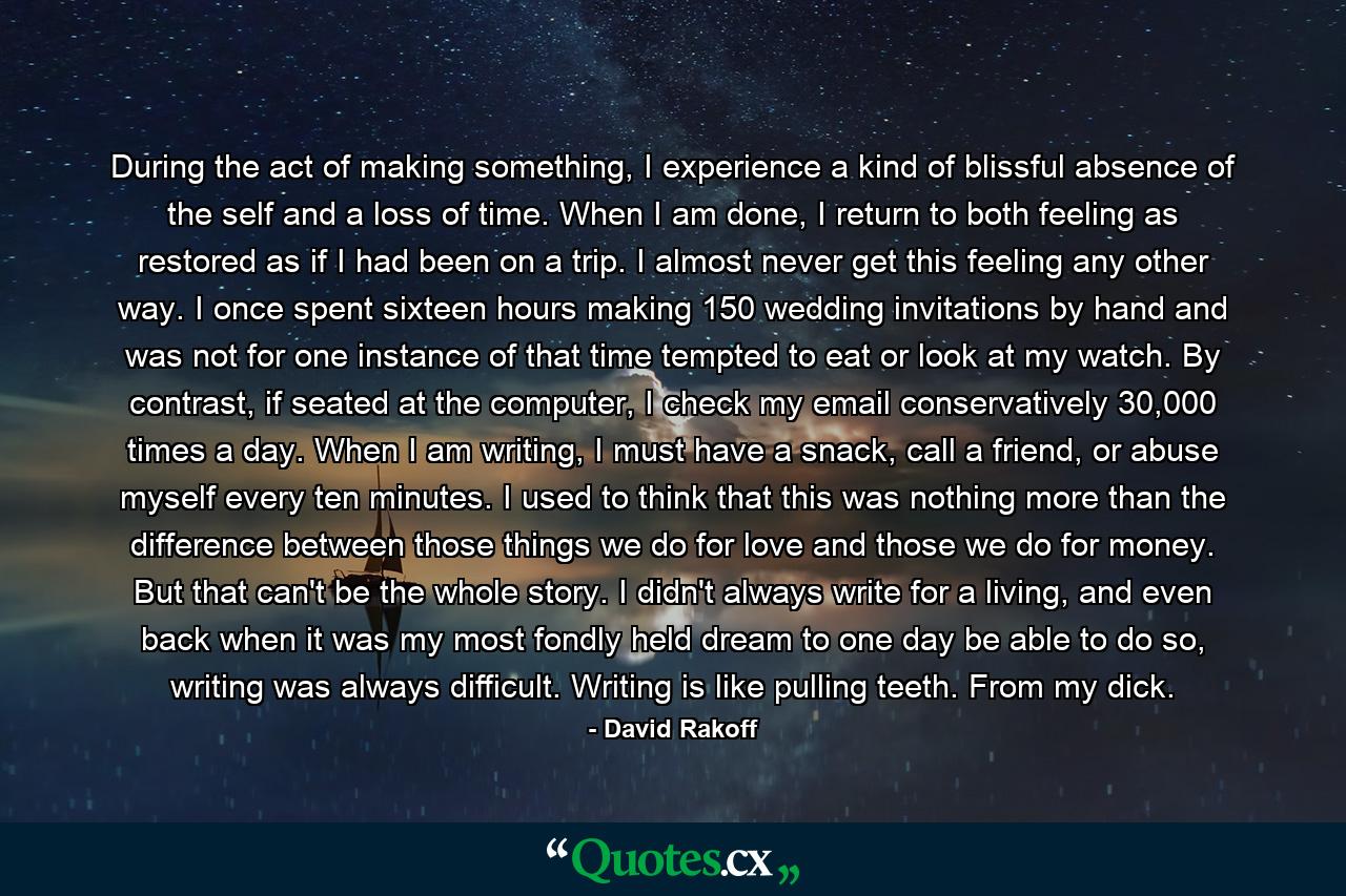 During the act of making something, I experience a kind of blissful absence of the self and a loss of time. When I am done, I return to both feeling as restored as if I had been on a trip. I almost never get this feeling any other way. I once spent sixteen hours making 150 wedding invitations by hand and was not for one instance of that time tempted to eat or look at my watch. By contrast, if seated at the computer, I check my email conservatively 30,000 times a day. When I am writing, I must have a snack, call a friend, or abuse myself every ten minutes. I used to think that this was nothing more than the difference between those things we do for love and those we do for money. But that can't be the whole story. I didn't always write for a living, and even back when it was my most fondly held dream to one day be able to do so, writing was always difficult. Writing is like pulling teeth. From my dick. - Quote by David Rakoff