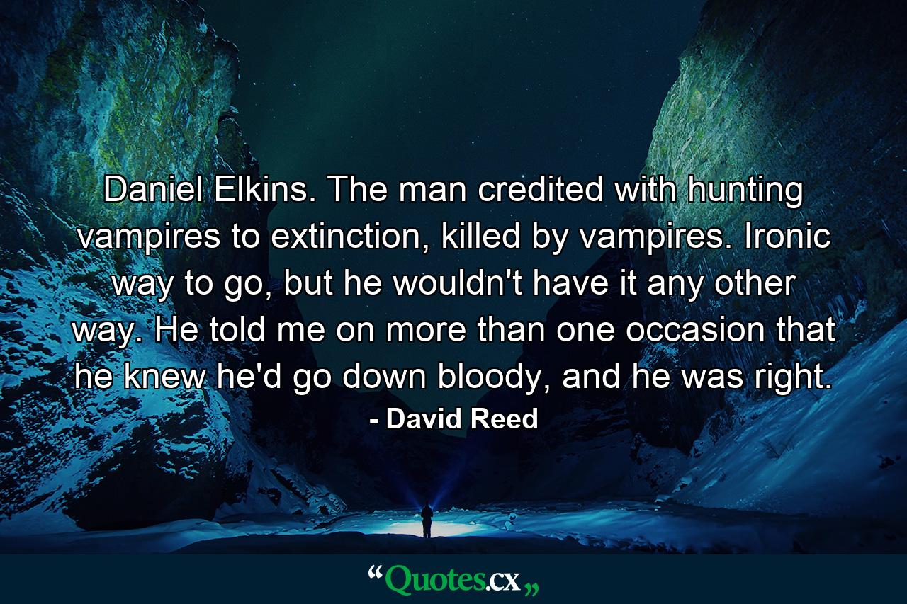 Daniel Elkins. The man credited with hunting vampires to extinction, killed by vampires. Ironic way to go, but he wouldn't have it any other way. He told me on more than one occasion that he knew he'd go down bloody, and he was right. - Quote by David Reed