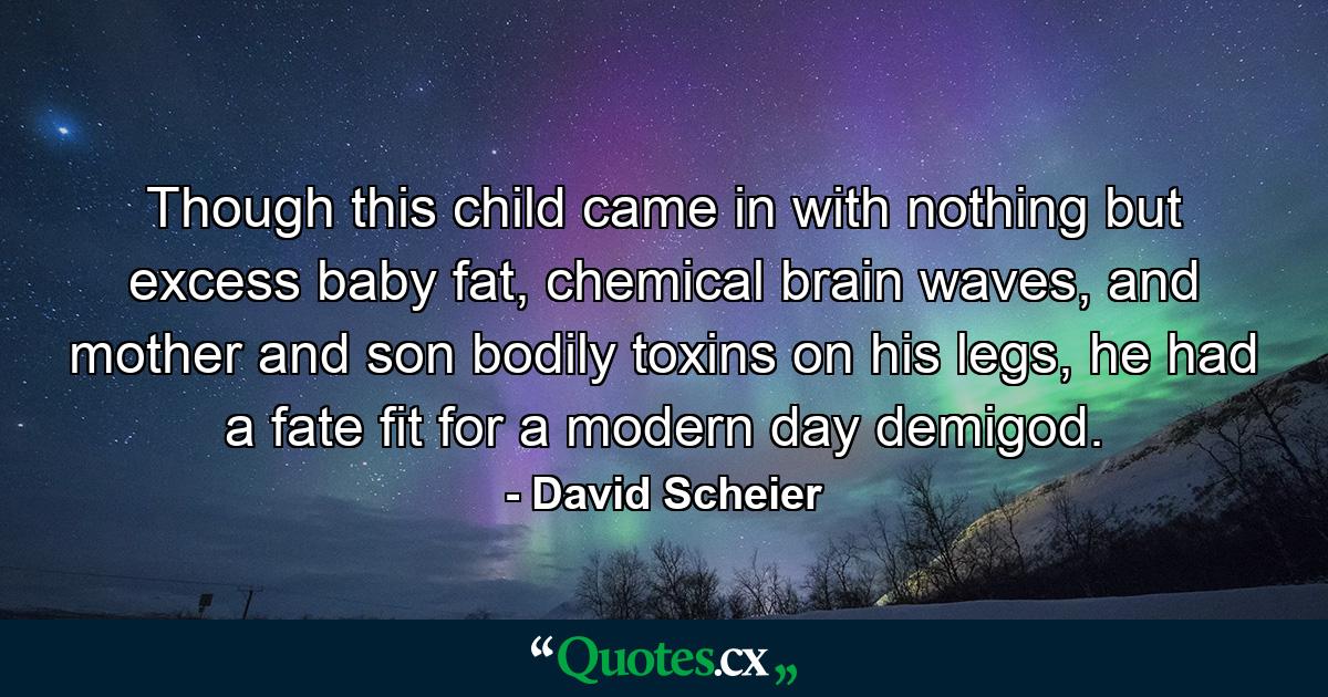 Though this child came in with nothing but excess baby fat, chemical brain waves, and mother and son bodily toxins on his legs, he had a fate fit for a modern day demigod. - Quote by David Scheier