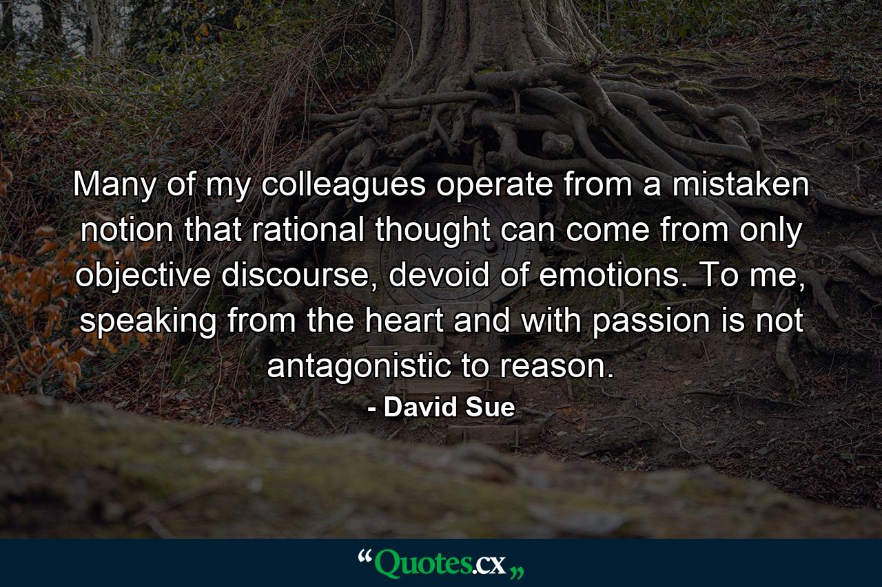 Many of my colleagues operate from a mistaken notion that rational thought can come from only objective discourse, devoid of emotions. To me, speaking from the heart and with passion is not antagonistic to reason. - Quote by David Sue