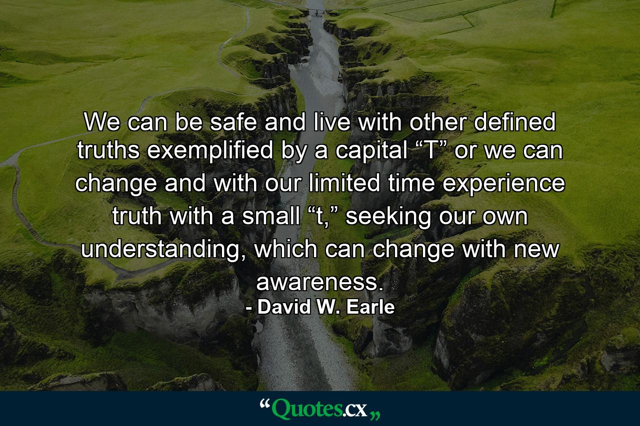 We can be safe and live with other defined truths exemplified by a capital “T” or we can change and with our limited time experience truth with a small “t,” seeking our own understanding, which can change with new awareness. - Quote by David W. Earle