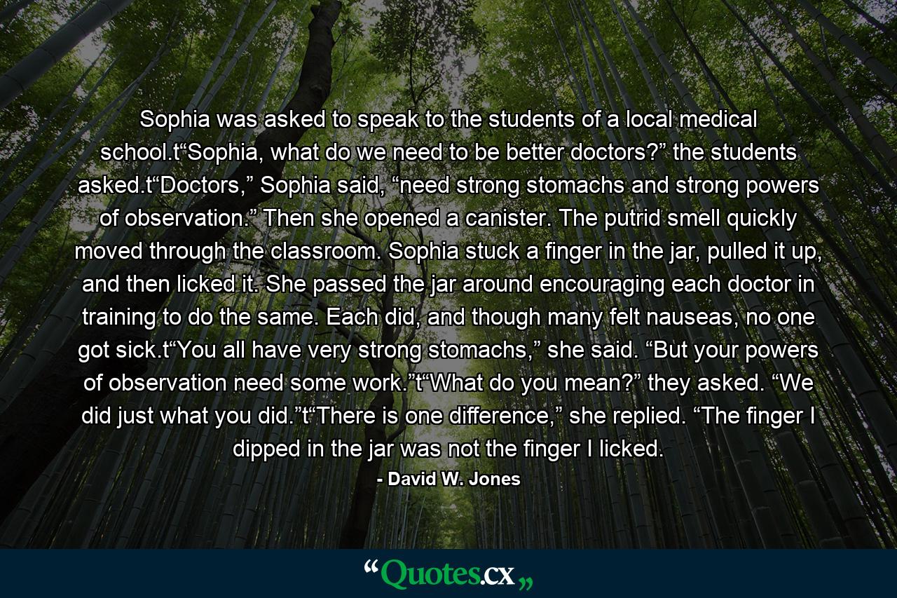 Sophia was asked to speak to the students of a local medical school.t“Sophia, what do we need to be better doctors?” the students asked.t“Doctors,” Sophia said, “need strong stomachs and strong powers of observation.” Then she opened a canister. The putrid smell quickly moved through the classroom. Sophia stuck a finger in the jar, pulled it up, and then licked it. She passed the jar around encouraging each doctor in training to do the same. Each did, and though many felt nauseas, no one got sick.t“You all have very strong stomachs,” she said. “But your powers of observation need some work.”t“What do you mean?” they asked. “We did just what you did.”t“There is one difference,” she replied. “The finger I dipped in the jar was not the finger I licked. - Quote by David W. Jones