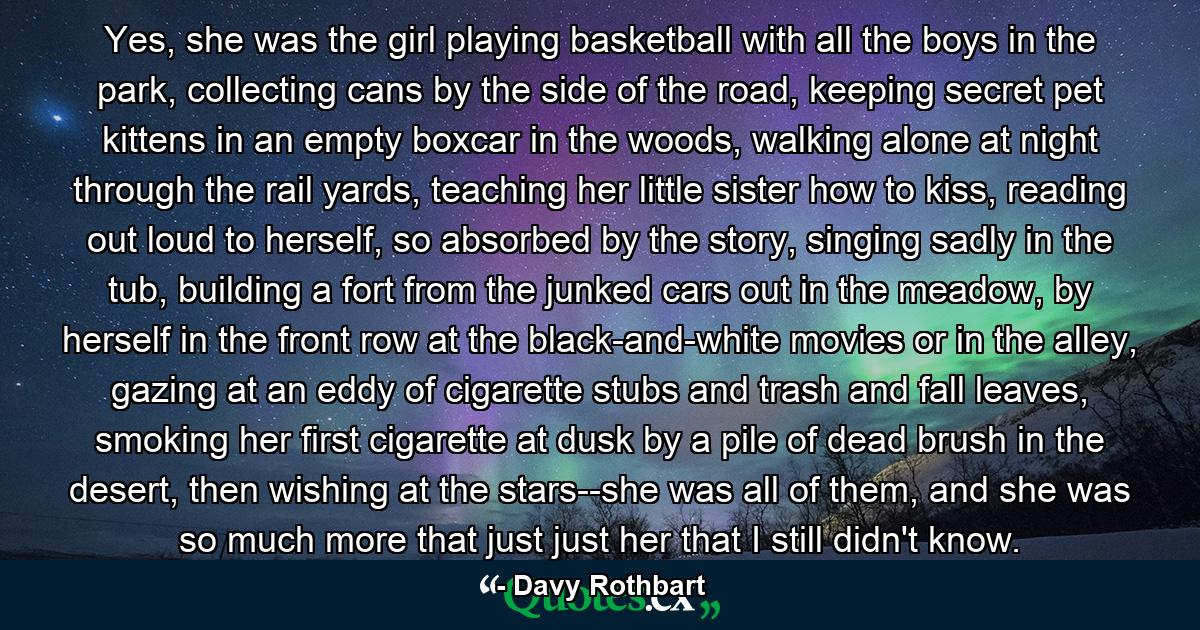 Yes, she was the girl playing basketball with all the boys in the park, collecting cans by the side of the road, keeping secret pet kittens in an empty boxcar in the woods, walking alone at night through the rail yards, teaching her little sister how to kiss, reading out loud to herself, so absorbed by the story, singing sadly in the tub, building a fort from the junked cars out in the meadow, by herself in the front row at the black-and-white movies or in the alley, gazing at an eddy of cigarette stubs and trash and fall leaves, smoking her first cigarette at dusk by a pile of dead brush in the desert, then wishing at the stars--she was all of them, and she was so much more that just just her that I still didn't know. - Quote by Davy Rothbart