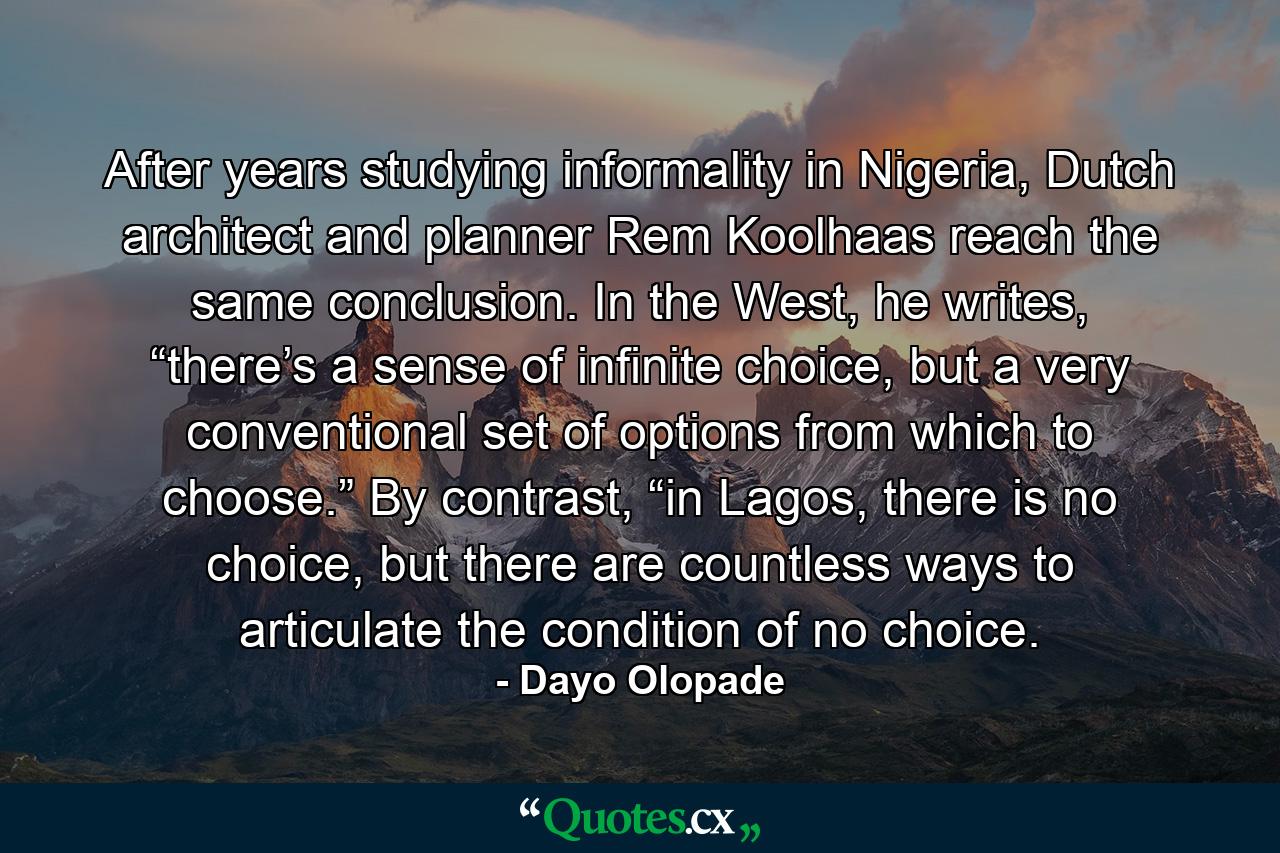 After years studying informality in Nigeria, Dutch architect and planner Rem Koolhaas reach the same conclusion. In the West, he writes, “there’s a sense of infinite choice, but a very conventional set of options from which to choose.” By contrast, “in Lagos, there is no choice, but there are countless ways to articulate the condition of no choice. - Quote by Dayo Olopade