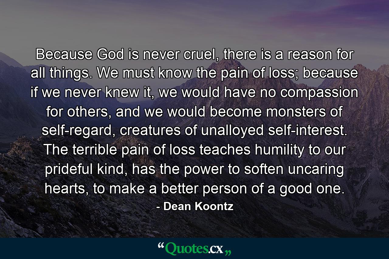 Because God is never cruel, there is a reason for all things. We must know the pain of loss; because if we never knew it, we would have no compassion for others, and we would become monsters of self-regard, creatures of unalloyed self-interest. The terrible pain of loss teaches humility to our prideful kind, has the power to soften uncaring hearts, to make a better person of a good one. - Quote by Dean Koontz