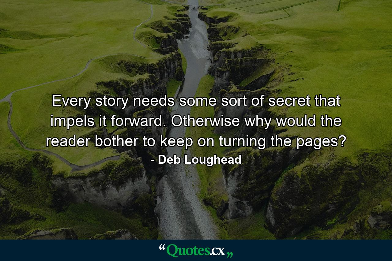 Every story needs some sort of secret that impels it forward. Otherwise why would the reader bother to keep on turning the pages? - Quote by Deb Loughead