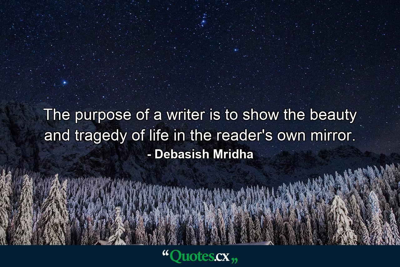 The purpose of a writer is to show the beauty and tragedy of life in the reader's own mirror. - Quote by Debasish Mridha