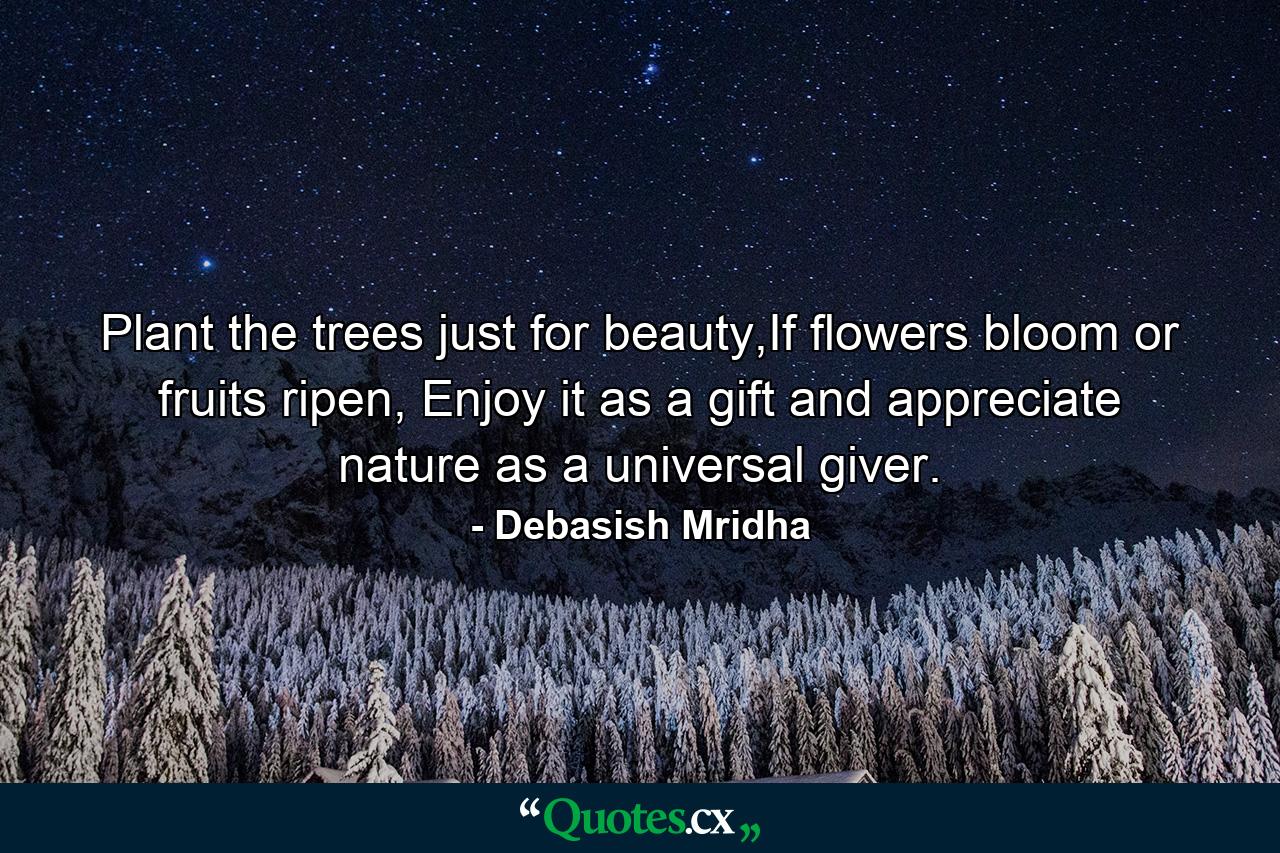 Plant the trees just for beauty,If flowers bloom or fruits ripen, Enjoy it as a gift and appreciate nature as a universal giver. - Quote by Debasish Mridha