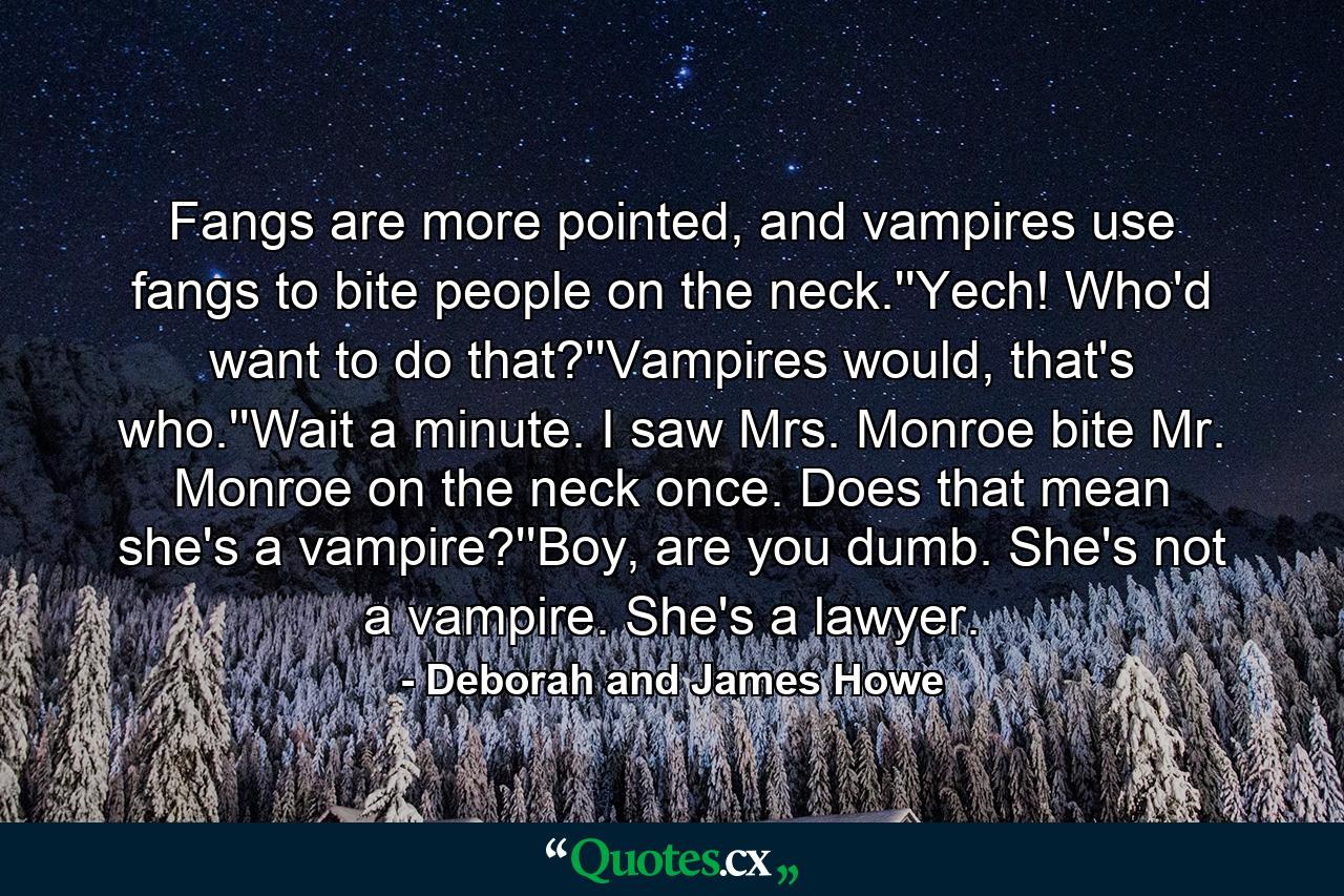 Fangs are more pointed, and vampires use fangs to bite people on the neck.''Yech! Who'd want to do that?''Vampires would, that's who.''Wait a minute. I saw Mrs. Monroe bite Mr. Monroe on the neck once. Does that mean she's a vampire?''Boy, are you dumb. She's not a vampire. She's a lawyer. - Quote by Deborah and James Howe