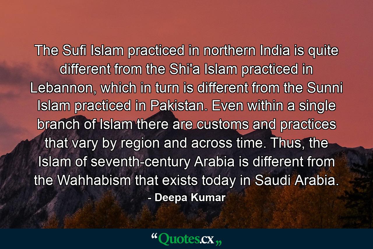 The Sufi Islam practiced in northern India is quite different from the Shi'a Islam practiced in Lebannon, which in turn is different from the Sunni Islam practiced in Pakistan. Even within a single branch of Islam there are customs and practices that vary by region and across time. Thus, the Islam of seventh-century Arabia is different from the Wahhabism that exists today in Saudi Arabia. - Quote by Deepa Kumar