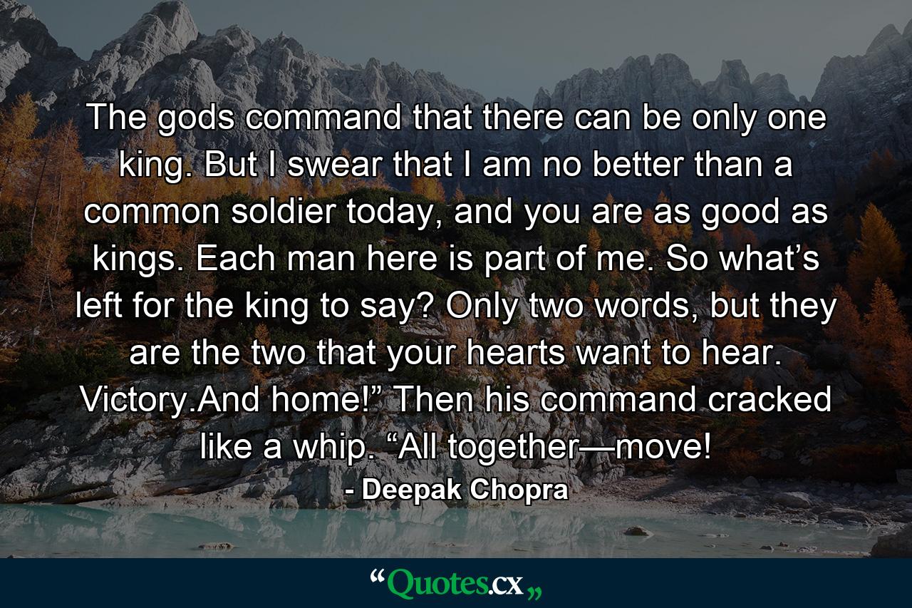 The gods command that there can be only one king. But I swear that I am no better than a common soldier today, and you are as good as kings. Each man here is part of me. So what’s left for the king to say? Only two words, but they are the two that your hearts want to hear. Victory.And home!” Then his command cracked like a whip. “All together—move! - Quote by Deepak Chopra