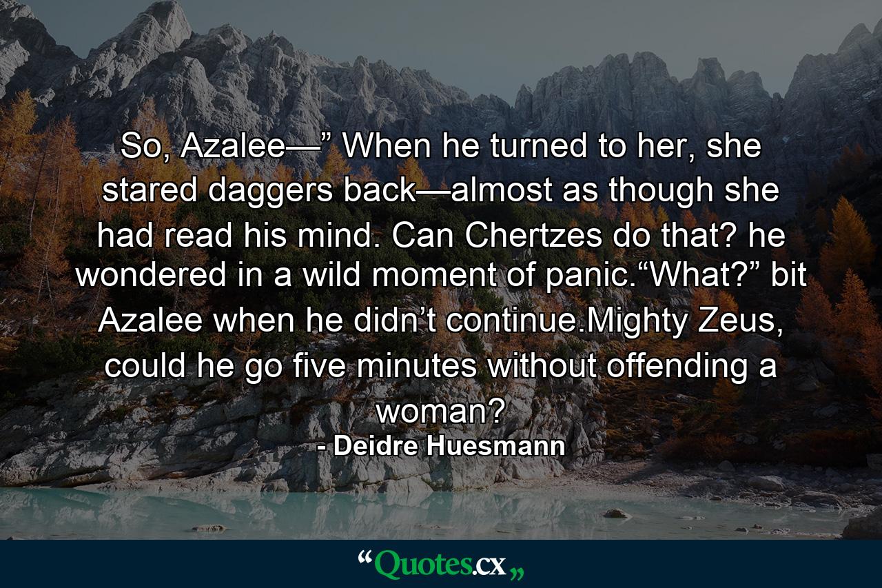 So, Azalee—” When he turned to her, she stared daggers back—almost as though she had read his mind. Can Chertzes do that? he wondered in a wild moment of panic.“What?” bit Azalee when he didn’t continue.Mighty Zeus, could he go five minutes without offending a woman? - Quote by Deidre Huesmann