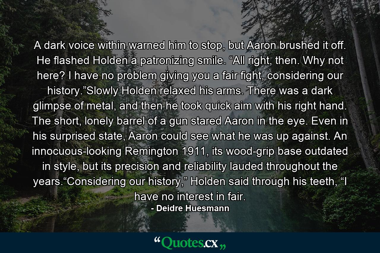 A dark voice within warned him to stop, but Aaron brushed it off. He flashed Holden a patronizing smile. “All right, then. Why not here? I have no problem giving you a fair fight, considering our history.”Slowly Holden relaxed his arms. There was a dark glimpse of metal, and then he took quick aim with his right hand. The short, lonely barrel of a gun stared Aaron in the eye. Even in his surprised state, Aaron could see what he was up against. An innocuous-looking Remington 1911, its wood-grip base outdated in style, but its precision and reliability lauded throughout the years.“Considering our history,” Holden said through his teeth, “I have no interest in fair. - Quote by Deidre Huesmann