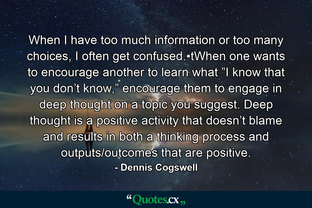 When I have too much information or too many choices, I often get confused.•tWhen one wants to encourage another to learn what ”I know that you don’t know,” encourage them to engage in deep thought on a topic you suggest. Deep thought is a positive activity that doesn’t blame and results in both a thinking process and outputs/outcomes that are positive. - Quote by Dennis Cogswell