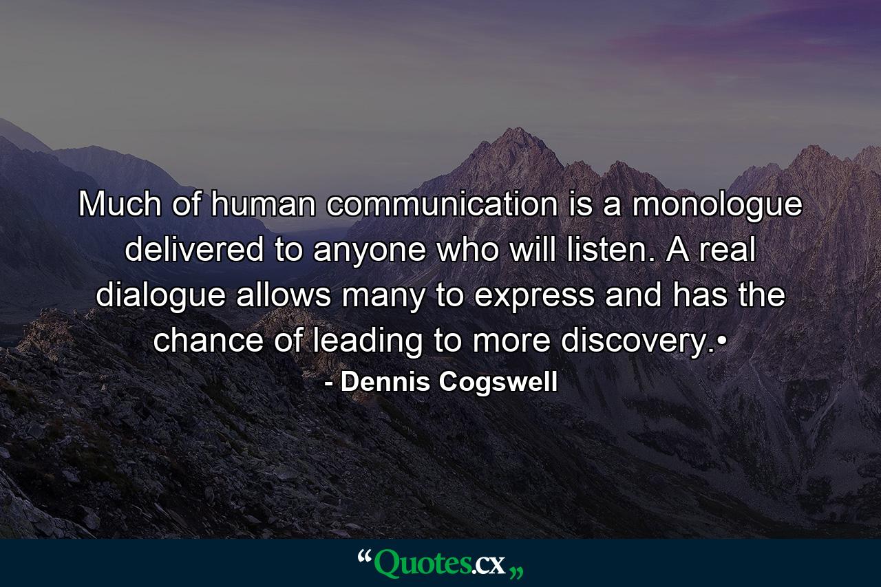 Much of human communication is a monologue delivered to anyone who will listen. A real dialogue allows many to express and has the chance of leading to more discovery.• - Quote by Dennis Cogswell