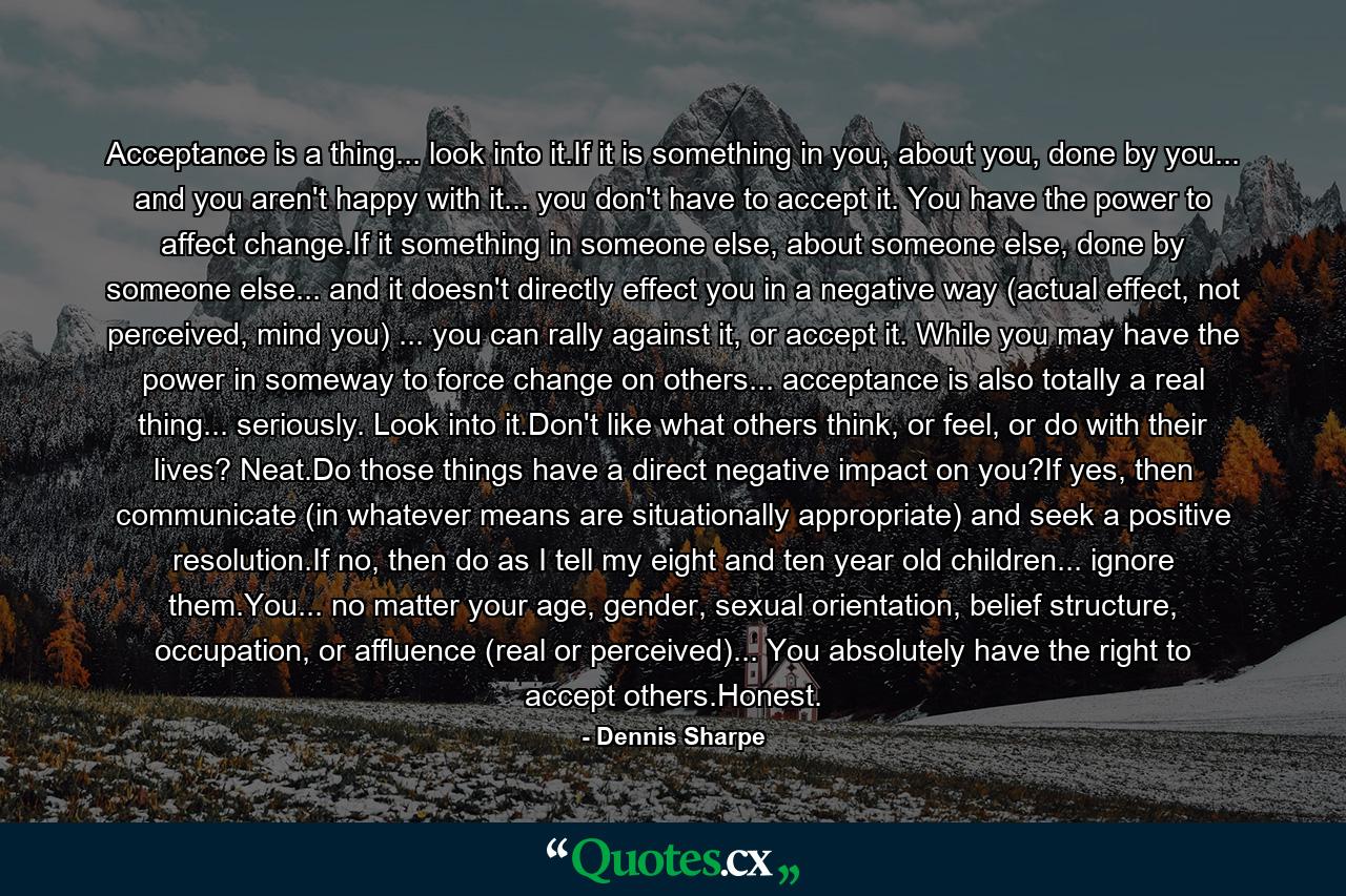 Acceptance is a thing... look into it.If it is something in you, about you, done by you... and you aren't happy with it... you don't have to accept it. You have the power to affect change.If it something in someone else, about someone else, done by someone else... and it doesn't directly effect you in a negative way (actual effect, not perceived, mind you) ... you can rally against it, or accept it. While you may have the power in someway to force change on others... acceptance is also totally a real thing... seriously. Look into it.Don't like what others think, or feel, or do with their lives? Neat.Do those things have a direct negative impact on you?If yes, then communicate (in whatever means are situationally appropriate) and seek a positive resolution.If no, then do as I tell my eight and ten year old children... ignore them.You... no matter your age, gender, sexual orientation, belief structure, occupation, or affluence (real or perceived)... You absolutely have the right to accept others.Honest. - Quote by Dennis Sharpe