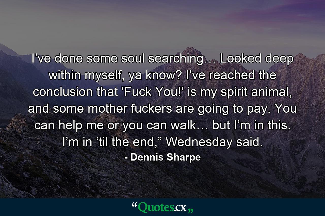 I’ve done some soul searching… Looked deep within myself, ya know? I've reached the conclusion that 'Fuck You!' is my spirit animal, and some mother fuckers are going to pay. You can help me or you can walk… but I’m in this. I’m in ‘til the end,” Wednesday said. - Quote by Dennis Sharpe