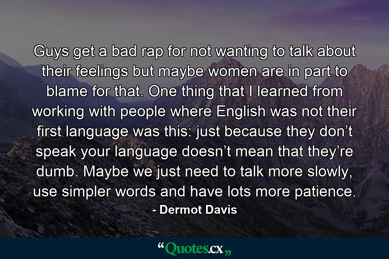 Guys get a bad rap for not wanting to talk about their feelings but maybe women are in part to blame for that. One thing that I learned from working with people where English was not their first language was this: just because they don’t speak your language doesn’t mean that they’re dumb. Maybe we just need to talk more slowly, use simpler words and have lots more patience. - Quote by Dermot Davis