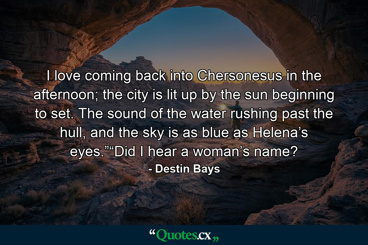 I love coming back into Chersonesus in the afternoon; the city is lit up by the sun beginning to set. The sound of the water rushing past the hull, and the sky is as blue as Helena’s eyes.”“Did I hear a woman’s name? - Quote by Destin Bays