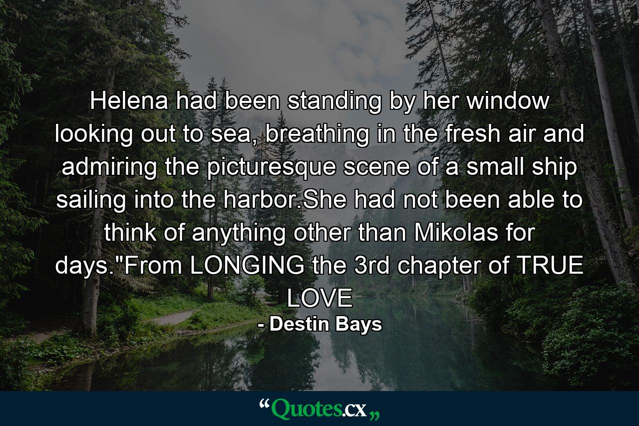 Helena had been standing by her window looking out to sea, breathing in the fresh air and admiring the picturesque scene of a small ship sailing into the harbor.She had not been able to think of anything other than Mikolas for days.