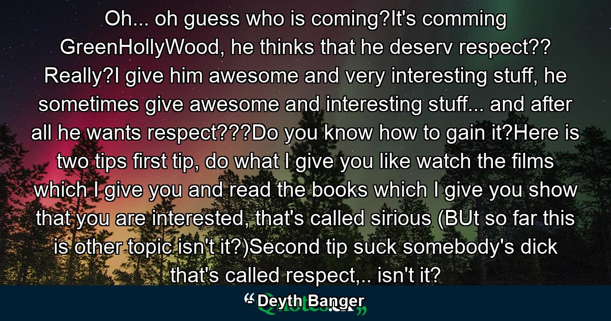 Oh... oh guess who is coming?It's comming GreenHollyWood, he thinks that he deserv respect?? Really?I give him awesome and very interesting stuff, he sometimes give awesome and interesting stuff... and after all he wants respect???Do you know how to gain it?Here is two tips first tip, do what I give you like watch the films which I give you and read the books which I give you show that you are interested, that's called sirious (BUt so far this is other topic isn't it?)Second tip suck somebody's dick that's called respect,.. isn't it? - Quote by Deyth Banger