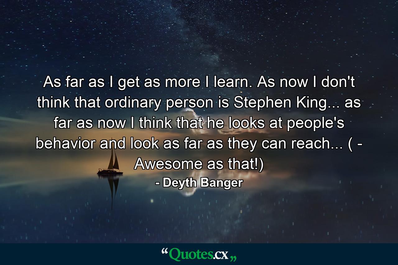 As far as I get as more I learn. As now I don't think that ordinary person is Stephen King... as far as now I think that he looks at people's behavior and look as far as they can reach... ( - Awesome as that!) - Quote by Deyth Banger