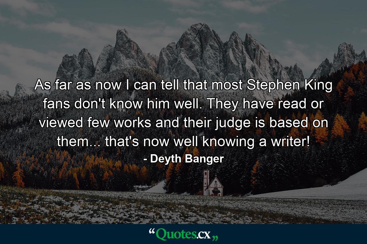 As far as now I can tell that most Stephen King fans don't know him well. They have read or viewed few works and their judge is based on them... that's now well knowing a writer! - Quote by Deyth Banger