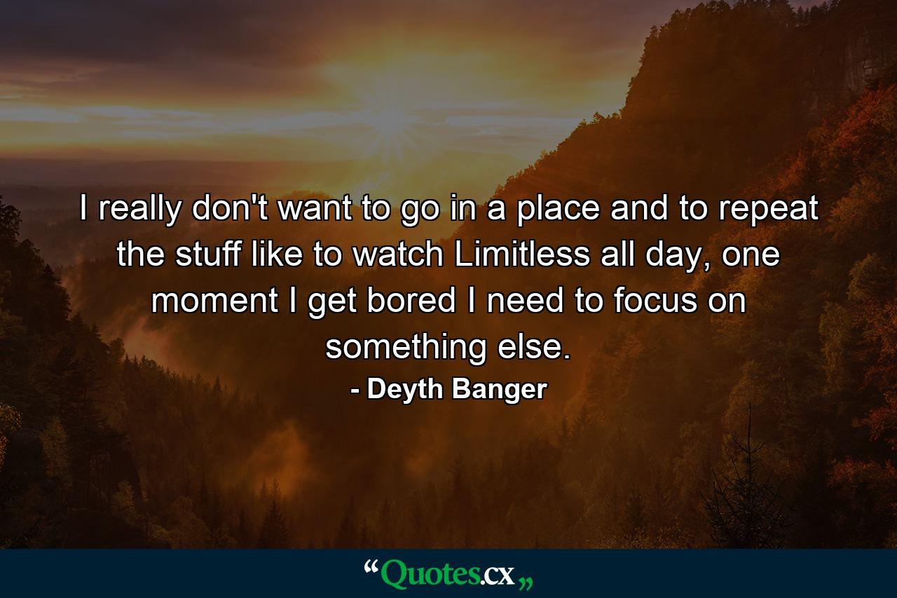 I really don't want to go in a place and to repeat the stuff like to watch Limitless all day, one moment I get bored I need to focus on something else. - Quote by Deyth Banger