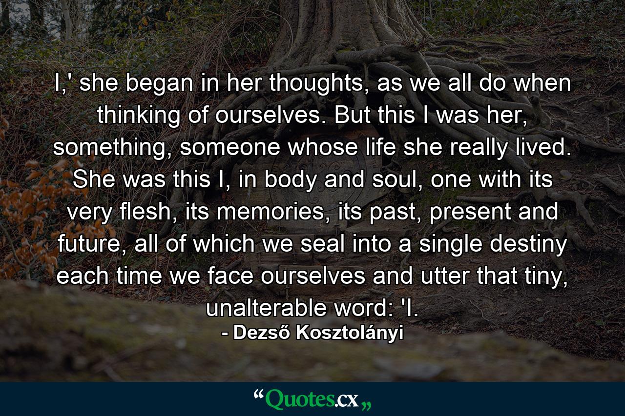 I,' she began in her thoughts, as we all do when thinking of ourselves. But this I was her, something, someone whose life she really lived. She was this I, in body and soul, one with its very flesh, its memories, its past, present and future, all of which we seal into a single destiny each time we face ourselves and utter that tiny, unalterable word: 'I. - Quote by Dezső Kosztolányi